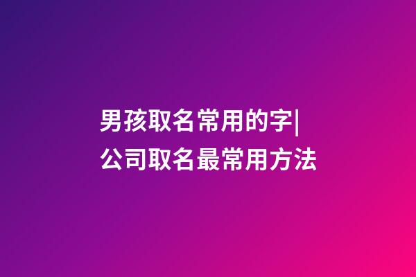 男孩取名常用的字|公司取名最常用方法-第1張-公司起名-玄機派